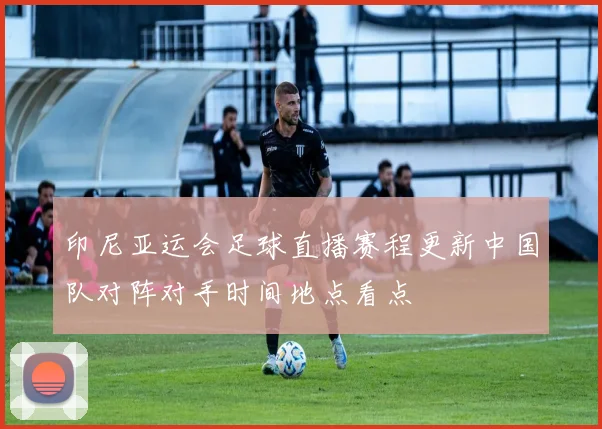 印尼亚运会足球直播赛程更新中国队对阵对手时间地点看点