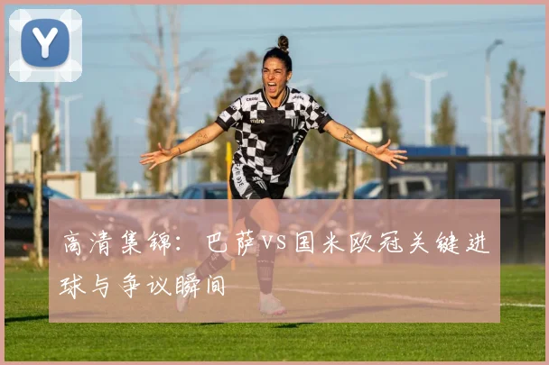 高清集锦：巴萨vs国米欧冠关键进球与争议瞬间