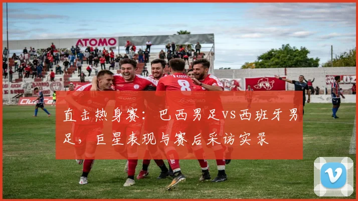 直击热身赛:巴西男足vs西班牙男足,巨星表现与赛后采访实录