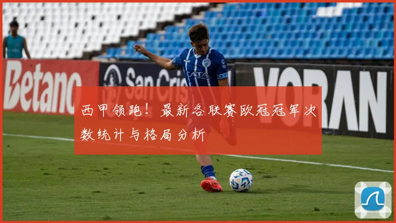 西甲领跑！最新各联赛欧冠冠军次数统计与格局分析