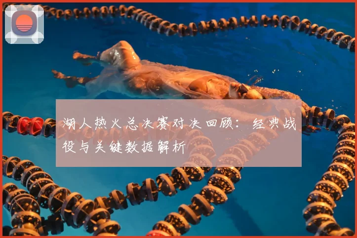 湖人热火总决赛对决回顾：经典战役与关键数据解析