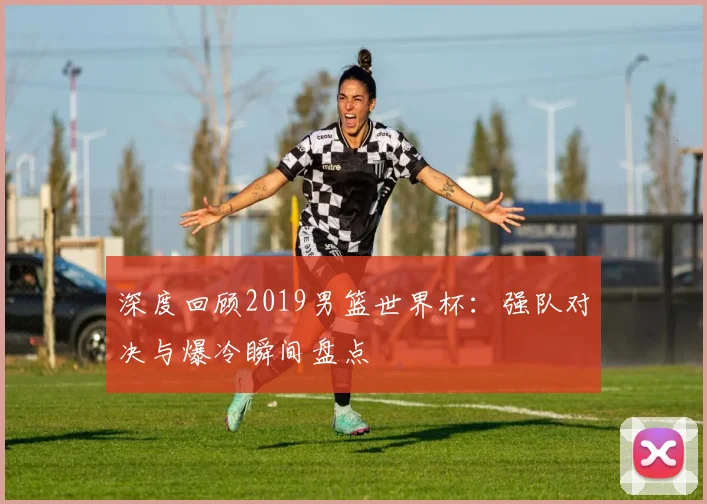 深度回顾2019男篮世界杯：强队对决与爆冷瞬间盘点