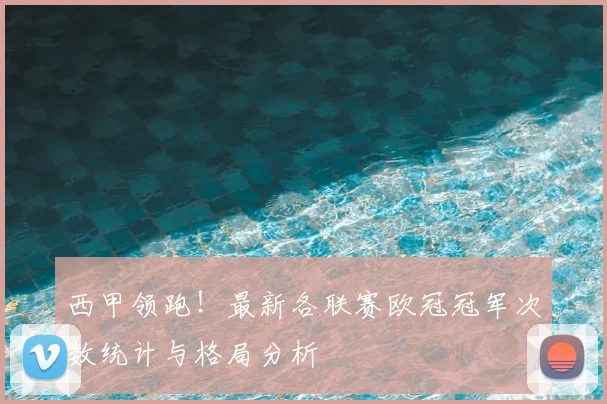 西甲领跑！最新各联赛欧冠冠军次数统计与格局分析