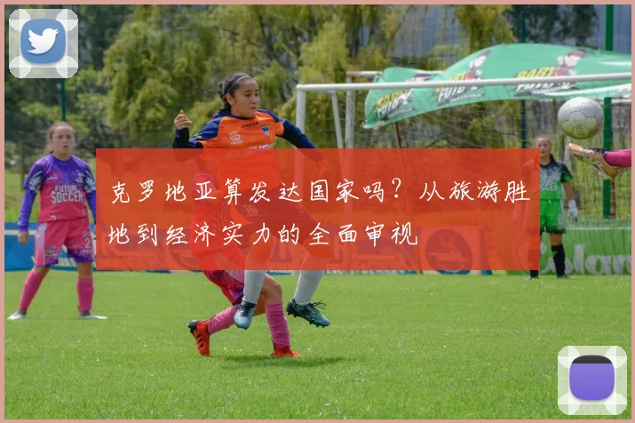 克罗地亚算发达国家吗？从旅游胜地到经济实力的全面审视