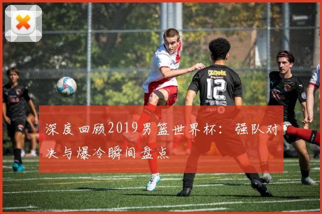 深度回顾2019男篮世界杯：强队对决与爆冷瞬间盘点