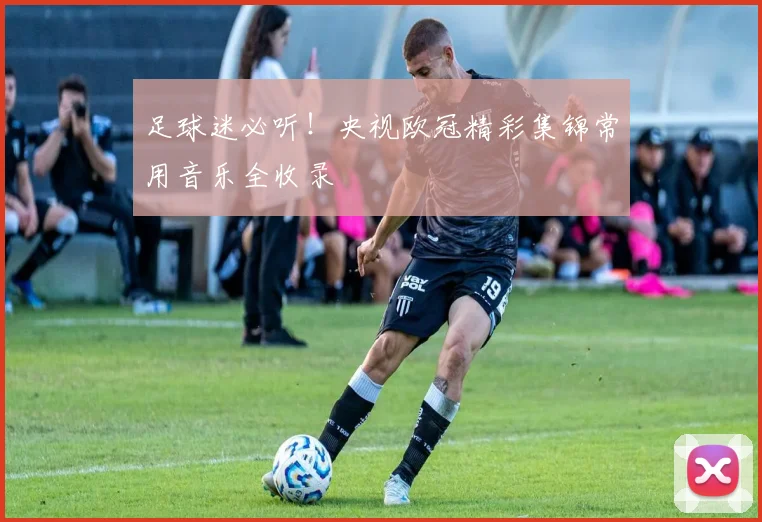 足球迷必听！央视欧冠精彩集锦常用音乐全收录