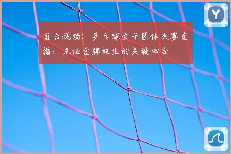 直击现场：乒乓球女子团体决赛直播，见证金牌诞生的关键回合